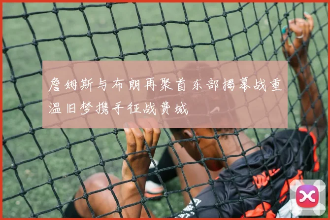 詹姆斯与布朗再聚首东部揭幕战重温旧梦携手征战费城