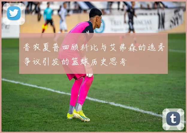 香农夏普回顾科比与艾弗森的选秀争议引发的篮球历史思考