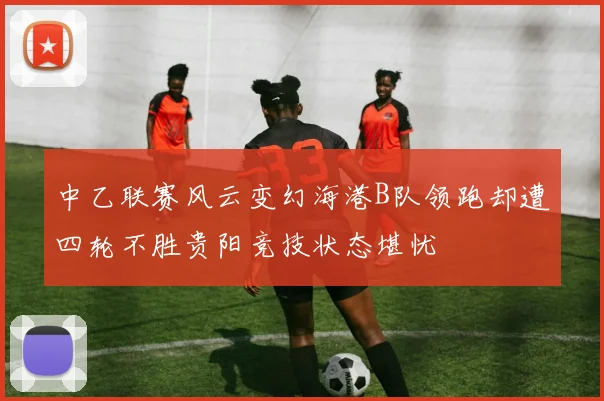 中乙联赛风云变幻海港B队领跑却遭四轮不胜贵阳竞技状态堪忧